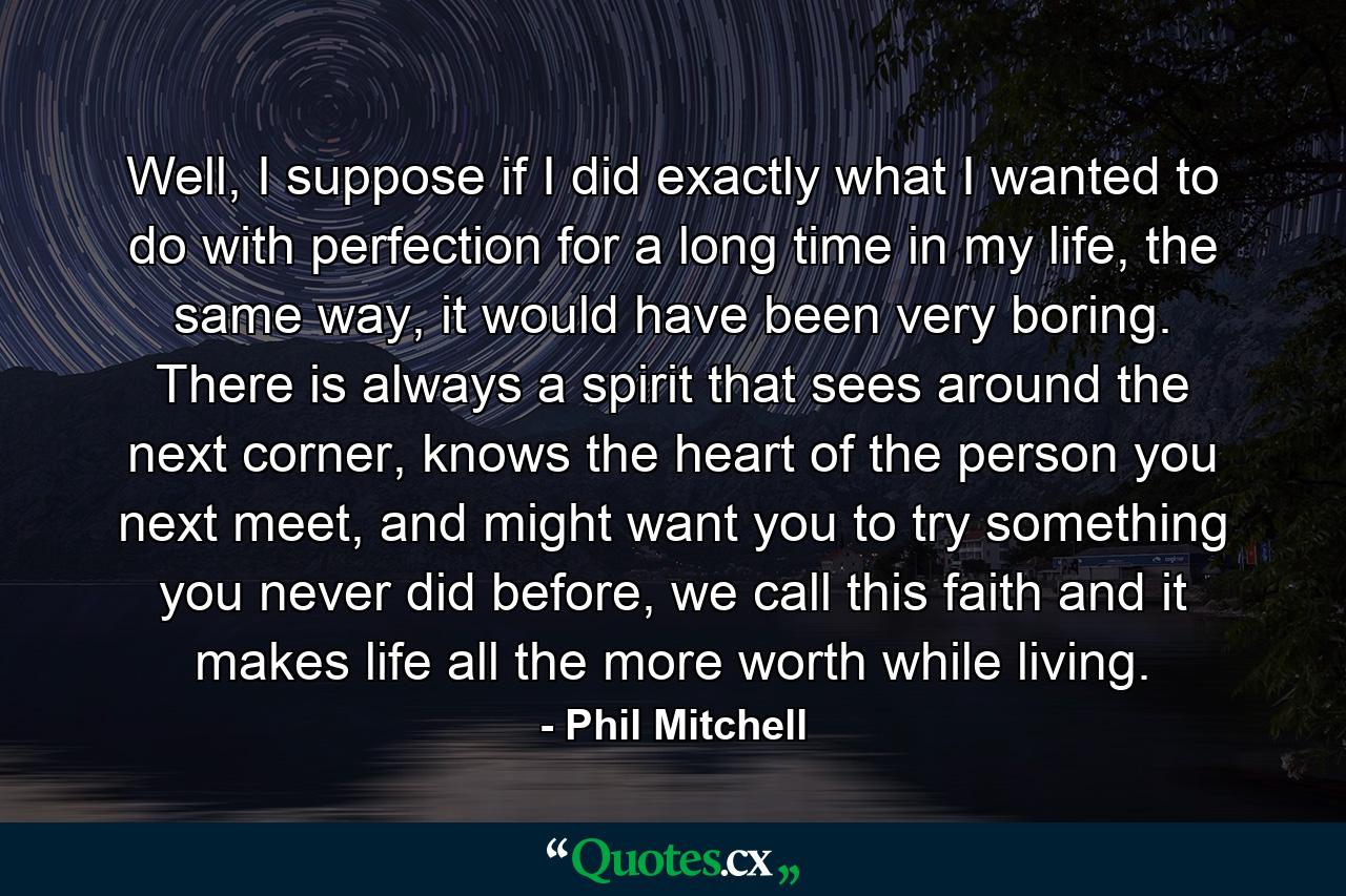 Well, I suppose if I did exactly what I wanted to do with perfection for a long time in my life, the same way, it would have been very boring. There is always a spirit that sees around the next corner, knows the heart of the person you next meet, and might want you to try something you never did before, we call this faith and it makes life all the more worth while living. - Quote by Phil Mitchell