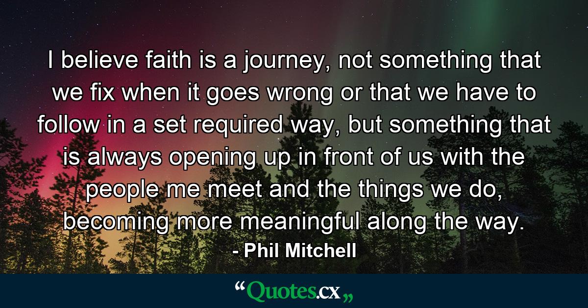 I believe faith is a journey, not something that we fix when it goes wrong or that we have to follow in a set required way, but something that is always opening up in front of us with the people me meet and the things we do, becoming more meaningful along the way. - Quote by Phil Mitchell