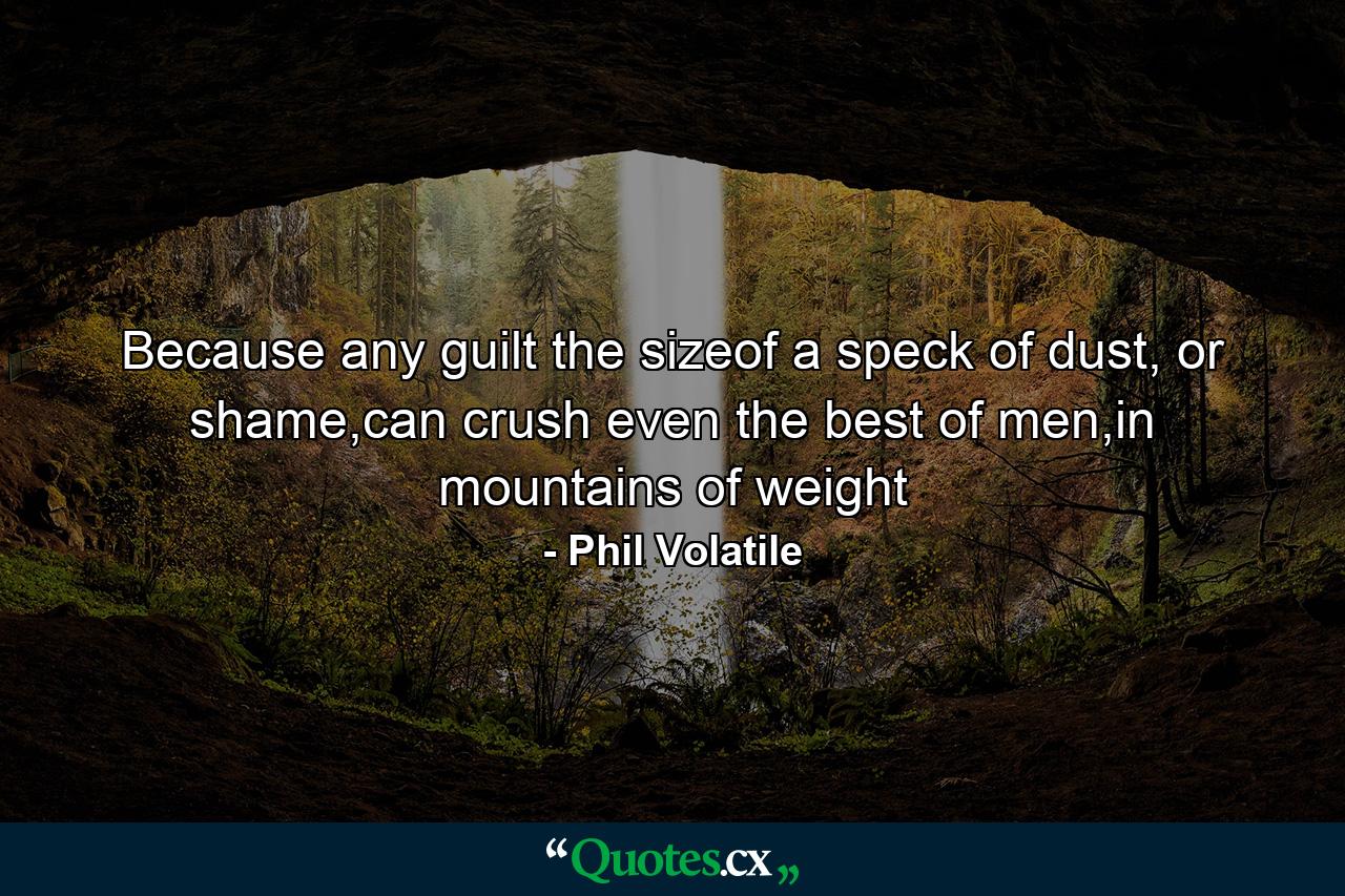 Because any guilt the sizeof a speck of dust, or shame,can crush even the best of men,in mountains of weight - Quote by Phil Volatile