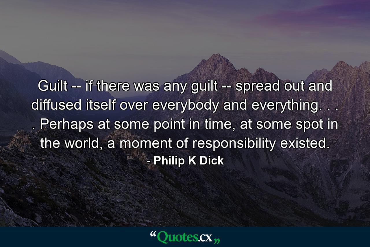 Guilt -- if there was any guilt -- spread out and diffused itself over everybody and everything. . . . Perhaps at some point in time, at some spot in the world, a moment of responsibility existed. - Quote by Philip K Dick