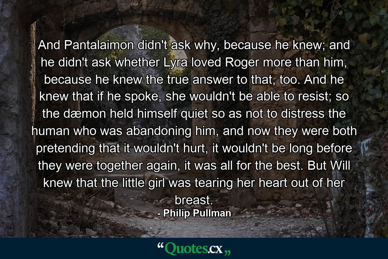 And Pantalaimon didn't ask why, because he knew; and he didn't ask whether Lyra loved Roger more than him, because he knew the true answer to that, too. And he knew that if he spoke, she wouldn't be able to resist; so the dæmon held himself quiet so as not to distress the human who was abandoning him, and now they were both pretending that it wouldn't hurt, it wouldn't be long before they were together again, it was all for the best. But Will knew that the little girl was tearing her heart out of her breast. - Quote by Philip Pullman