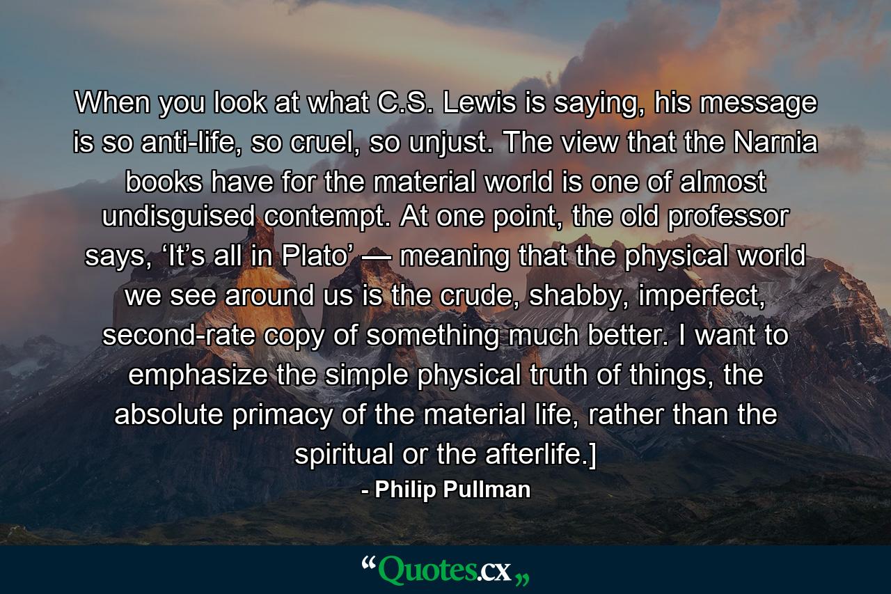 When you look at what C.S. Lewis is saying, his message is so anti-life, so cruel, so unjust. The view that the Narnia books have for the material world is one of almost undisguised contempt. At one point, the old professor says, ‘It’s all in Plato’ — meaning that the physical world we see around us is the crude, shabby, imperfect, second-rate copy of something much better. I want to emphasize the simple physical truth of things, the absolute primacy of the material life, rather than the spiritual or the afterlife.] - Quote by Philip Pullman