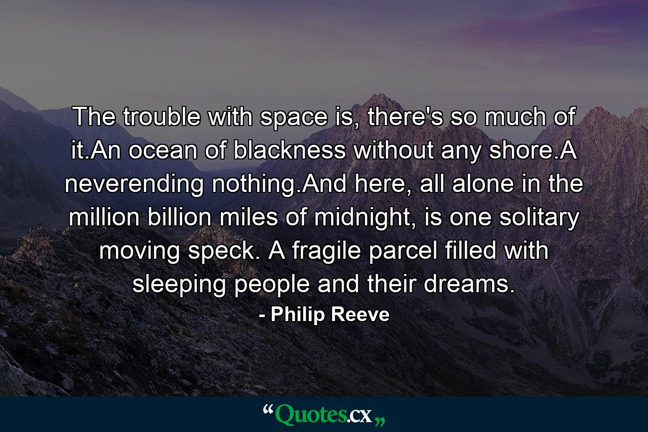 The trouble with space is, there's so much of it.An ocean of blackness without any shore.A neverending nothing.And here, all alone in the million billion miles of midnight, is one solitary moving speck. A fragile parcel filled with sleeping people and their dreams. - Quote by Philip Reeve