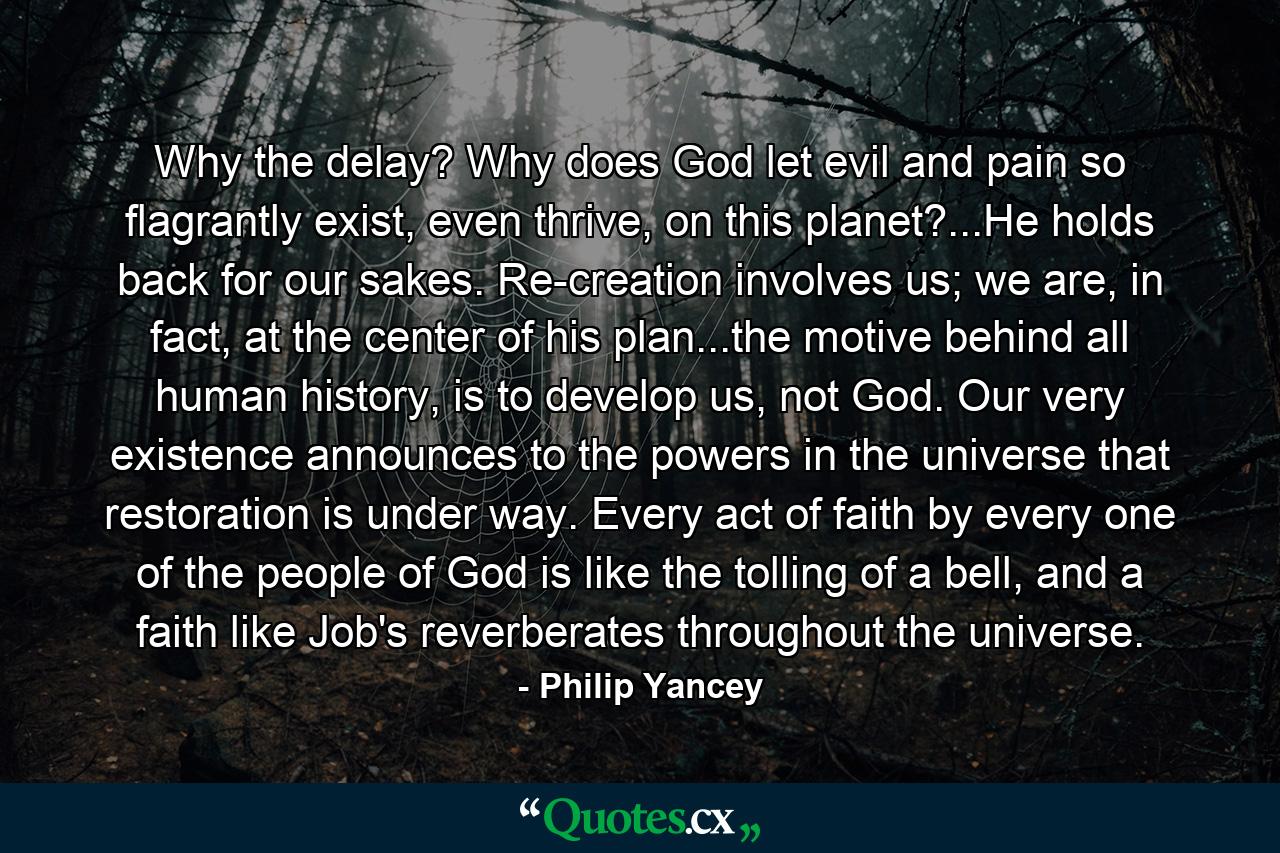 Why the delay? Why does God let evil and pain so flagrantly exist, even thrive, on this planet?...He holds back for our sakes. Re-creation involves us; we are, in fact, at the center of his plan...the motive behind all human history, is to develop us, not God. Our very existence announces to the powers in the universe that restoration is under way. Every act of faith by every one of the people of God is like the tolling of a bell, and a faith like Job's reverberates throughout the universe. - Quote by Philip Yancey