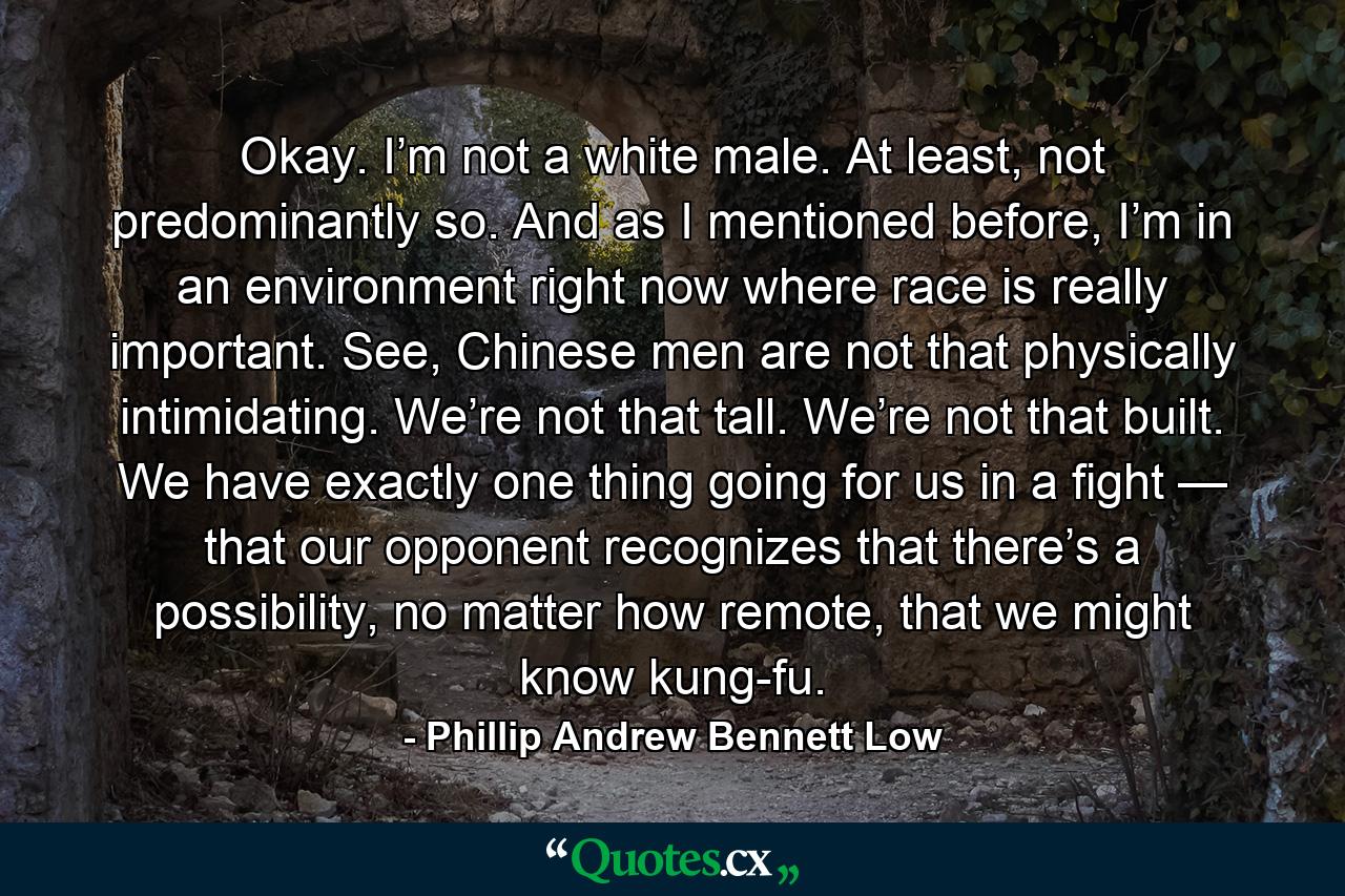 Okay. I’m not a white male. At least, not predominantly so. And as I mentioned before, I’m in an environment right now where race is really important. See, Chinese men are not that physically intimidating. We’re not that tall. We’re not that built. We have exactly one thing going for us in a fight — that our opponent recognizes that there’s a possibility, no matter how remote, that we might know kung-fu. - Quote by Phillip Andrew Bennett Low