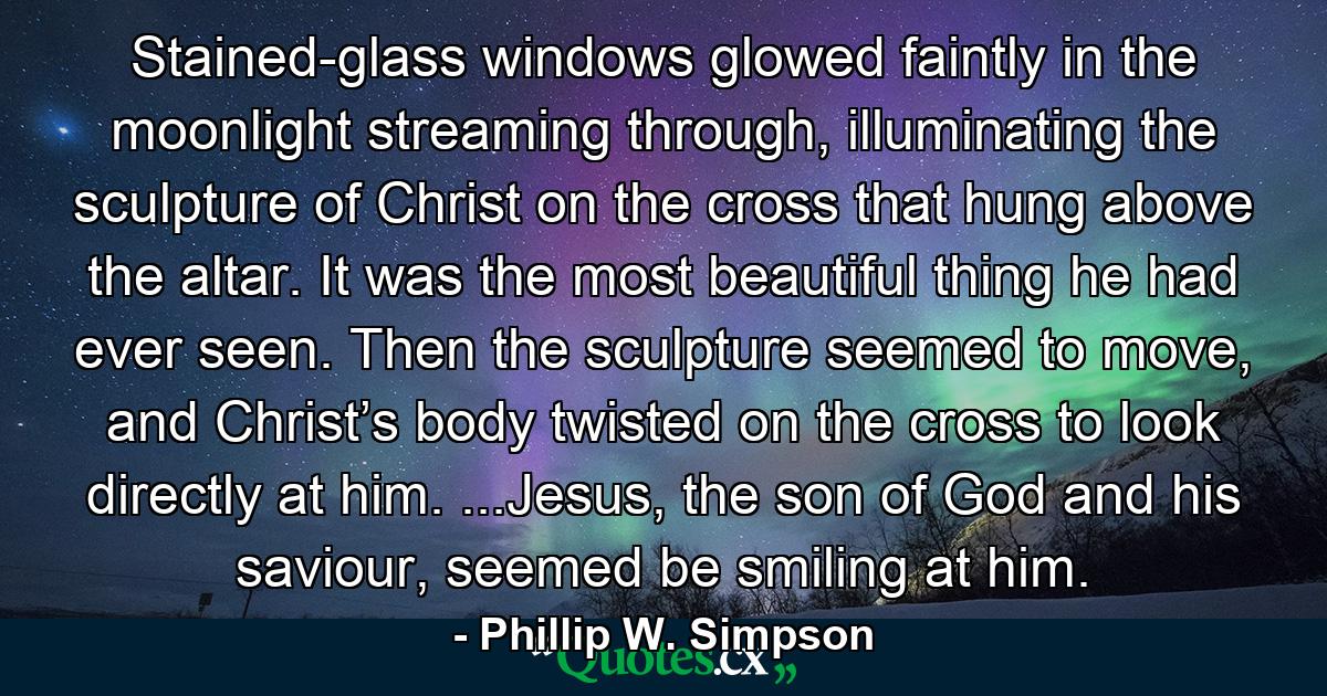 Stained-glass windows glowed faintly in the moonlight streaming through, illuminating the sculpture of Christ on the cross that hung above the altar. It was the most beautiful thing he had ever seen. Then the sculpture seemed to move, and Christ’s body twisted on the cross to look directly at him. ...Jesus, the son of God and his saviour, seemed be smiling at him. - Quote by Phillip W. Simpson