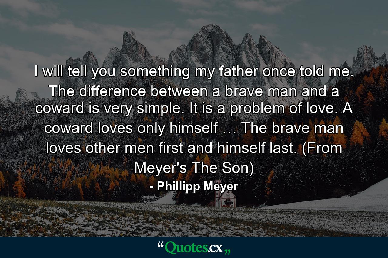 I will tell you something my father once told me. The difference between a brave man and a coward is very simple. It is a problem of love. A coward loves only himself … The brave man loves other men first and himself last. (From Meyer's The Son) - Quote by Phillipp Meyer