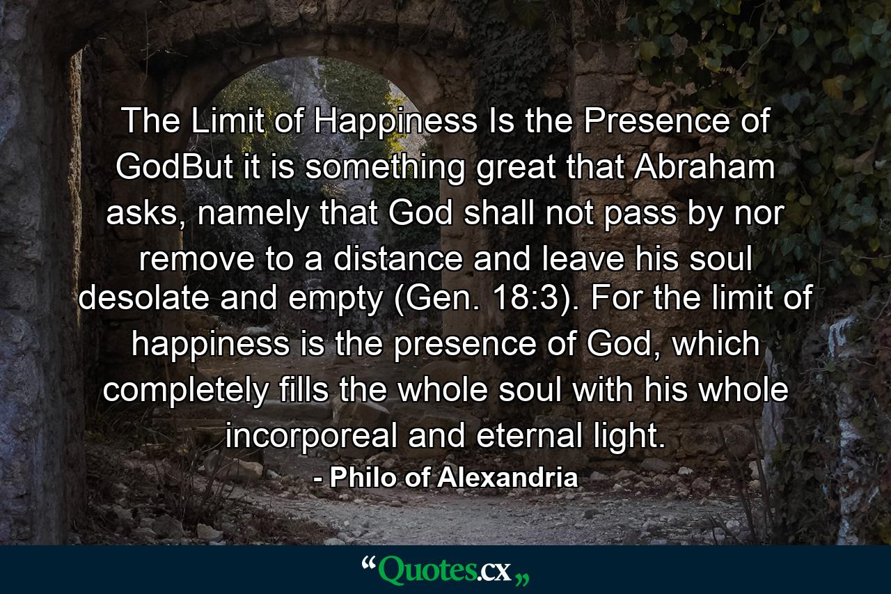 The Limit of Happiness Is the Presence of GodBut it is something great that Abraham asks, namely that God shall not pass by nor remove to a distance and leave his soul desolate and empty (Gen. 18:3). For the limit of happiness is the presence of God, which completely fills the whole soul with his whole incorporeal and eternal light. - Quote by Philo of Alexandria