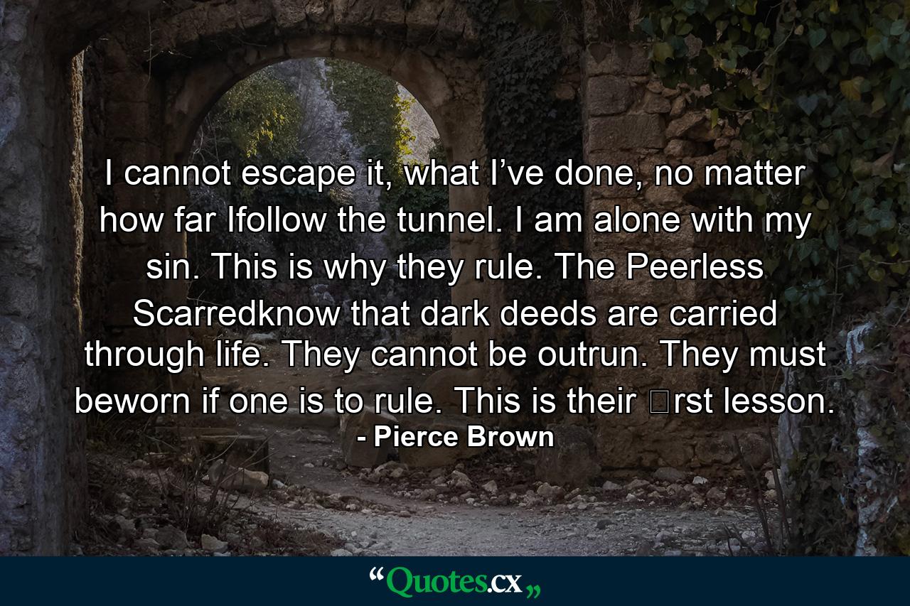 I cannot escape it, what I’ve done, no matter how far Ifollow the tunnel. I am alone with my sin. This is why they rule. The Peerless Scarredknow that dark deeds are carried through life. They cannot be outrun. They must beworn if one is to rule. This is their �rst lesson. - Quote by Pierce Brown