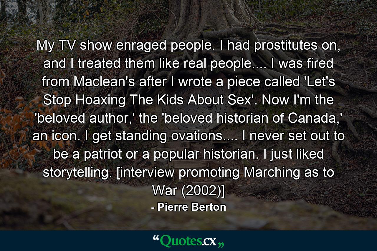 My TV show enraged people. I had prostitutes on, and I treated them like real people.... I was fired from Maclean's after I wrote a piece called 'Let's Stop Hoaxing The Kids About Sex'. Now I'm the 'beloved author,' the 'beloved historian of Canada,' an icon. I get standing ovations.... I never set out to be a patriot or a popular historian. I just liked storytelling. [interview promoting Marching as to War (2002)] - Quote by Pierre Berton