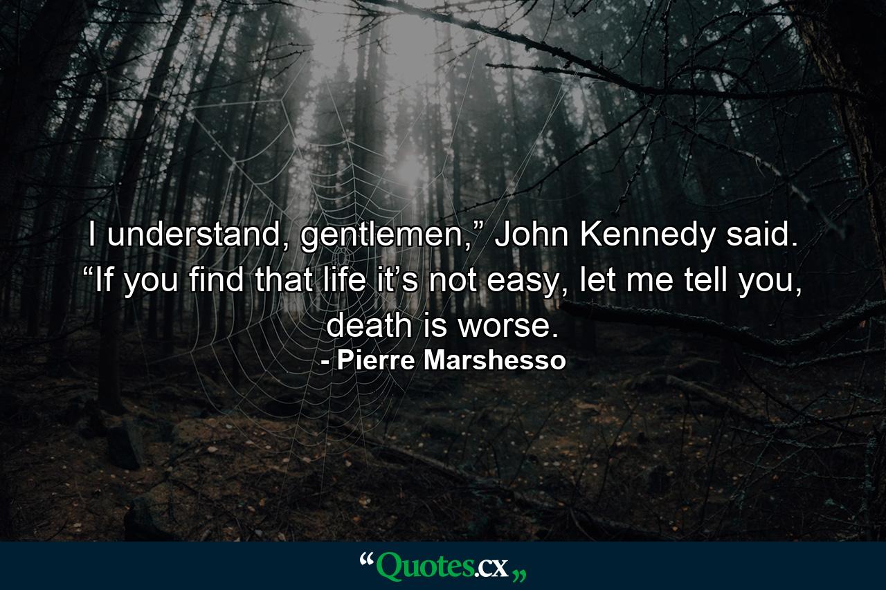 I understand, gentlemen,” John Kennedy said. “If you find that life it’s not easy, let me tell you, death is worse. - Quote by Pierre Marshesso