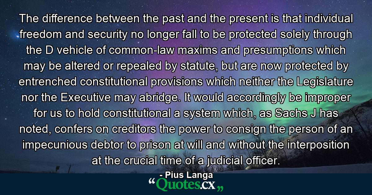 The difference between the past and the present is that individual freedom and security no longer fall to be protected solely through the D vehicle of common-law maxims and presumptions which may be altered or repealed by statute, but are now protected by entrenched constitutional provisions which neither the Legislature nor the Executive may abridge. It would accordingly be improper for us to hold constitutional a system which, as Sachs J has noted, confers on creditors the power to consign the person of an impecunious debtor to prison at will and without the interposition at the crucial time of a judicial officer. - Quote by Pius Langa