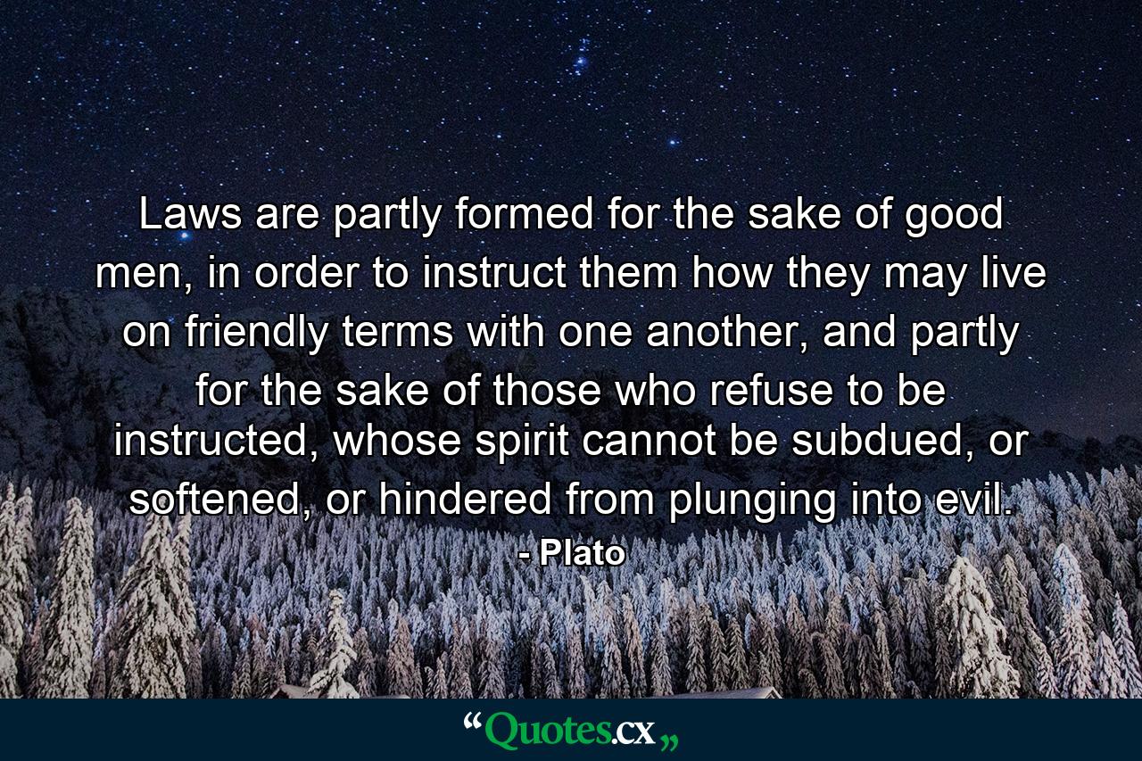 Laws are partly formed for the sake of good men, in order to instruct them how they may live on friendly terms with one another, and partly for the sake of those who refuse to be instructed, whose spirit cannot be subdued, or softened, or hindered from plunging into evil. - Quote by Plato