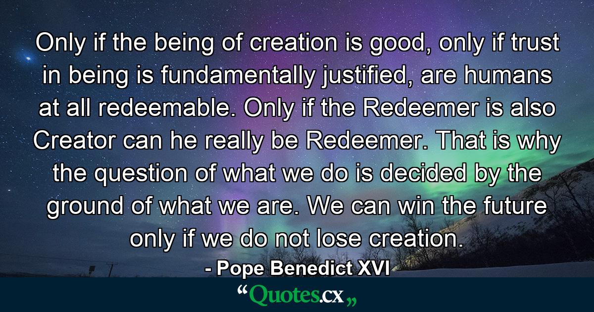 Only if the being of creation is good, only if trust in being is fundamentally justified, are humans at all redeemable. Only if the Redeemer is also Creator can he really be Redeemer. That is why the question of what we do is decided by the ground of what we are. We can win the future only if we do not lose creation. - Quote by Pope Benedict XVI