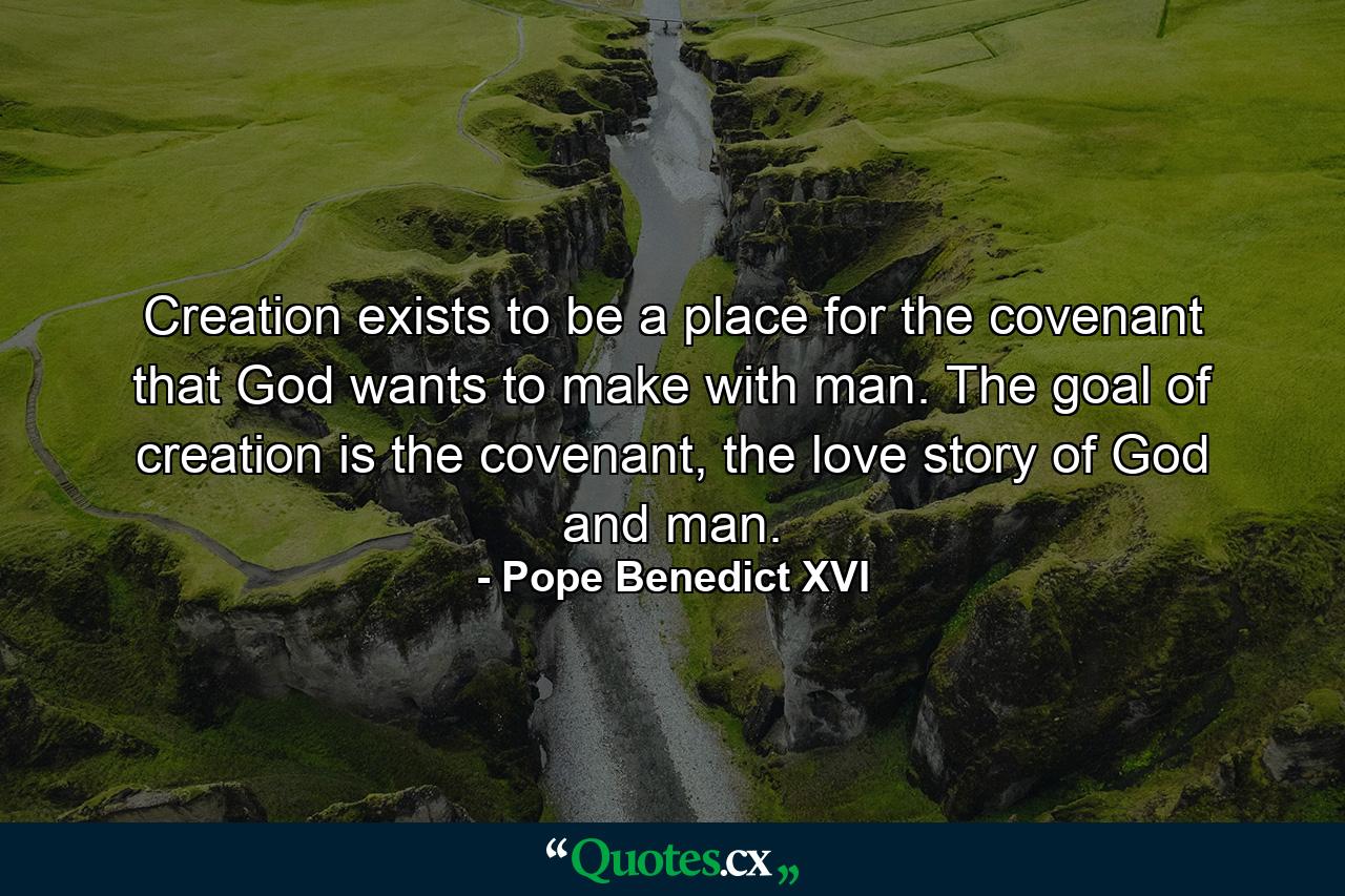 Creation exists to be a place for the covenant that God wants to make with man. The goal of creation is the covenant, the love story of God and man. - Quote by Pope Benedict XVI