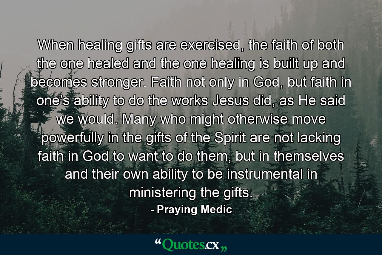 When healing gifts are exercised, the faith of both the one healed and the one healing is built up and becomes stronger. Faith not only in God, but faith in one’s ability to do the works Jesus did, as He said we would. Many who might otherwise move powerfully in the gifts of the Spirit are not lacking faith in God to want to do them, but in themselves and their own ability to be instrumental in ministering the gifts. - Quote by Praying Medic