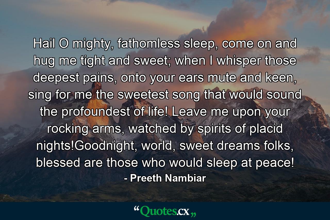 Hail O mighty, fathomless sleep, come on and hug me tight and sweet; when I whisper those deepest pains, onto your ears mute and keen, sing for me the sweetest song that would sound the profoundest of life! Leave me upon your rocking arms, watched by spirits of placid nights!Goodnight, world, sweet dreams folks, blessed are those who would sleep at peace! - Quote by Preeth Nambiar