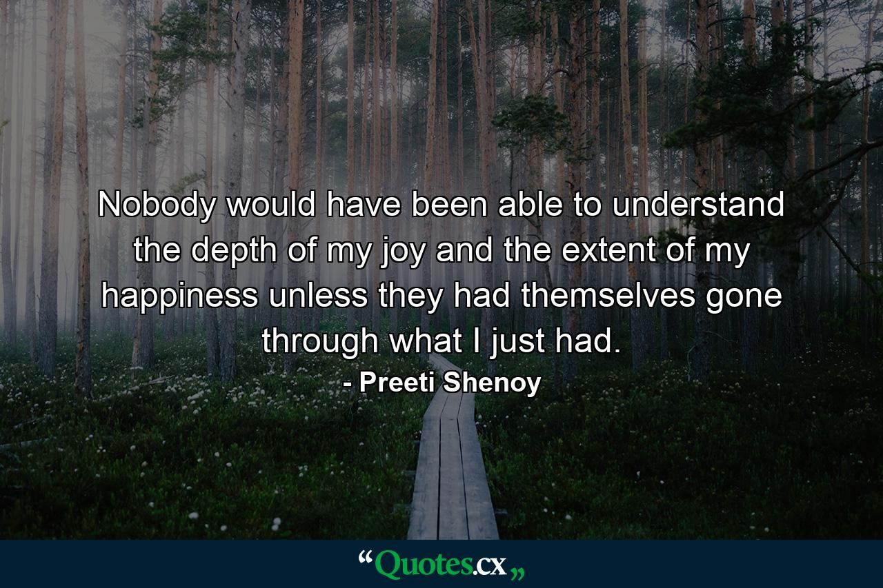 Nobody would have been able to understand the depth of my joy and the extent of my happiness unless they had themselves gone through what I just had. - Quote by Preeti Shenoy