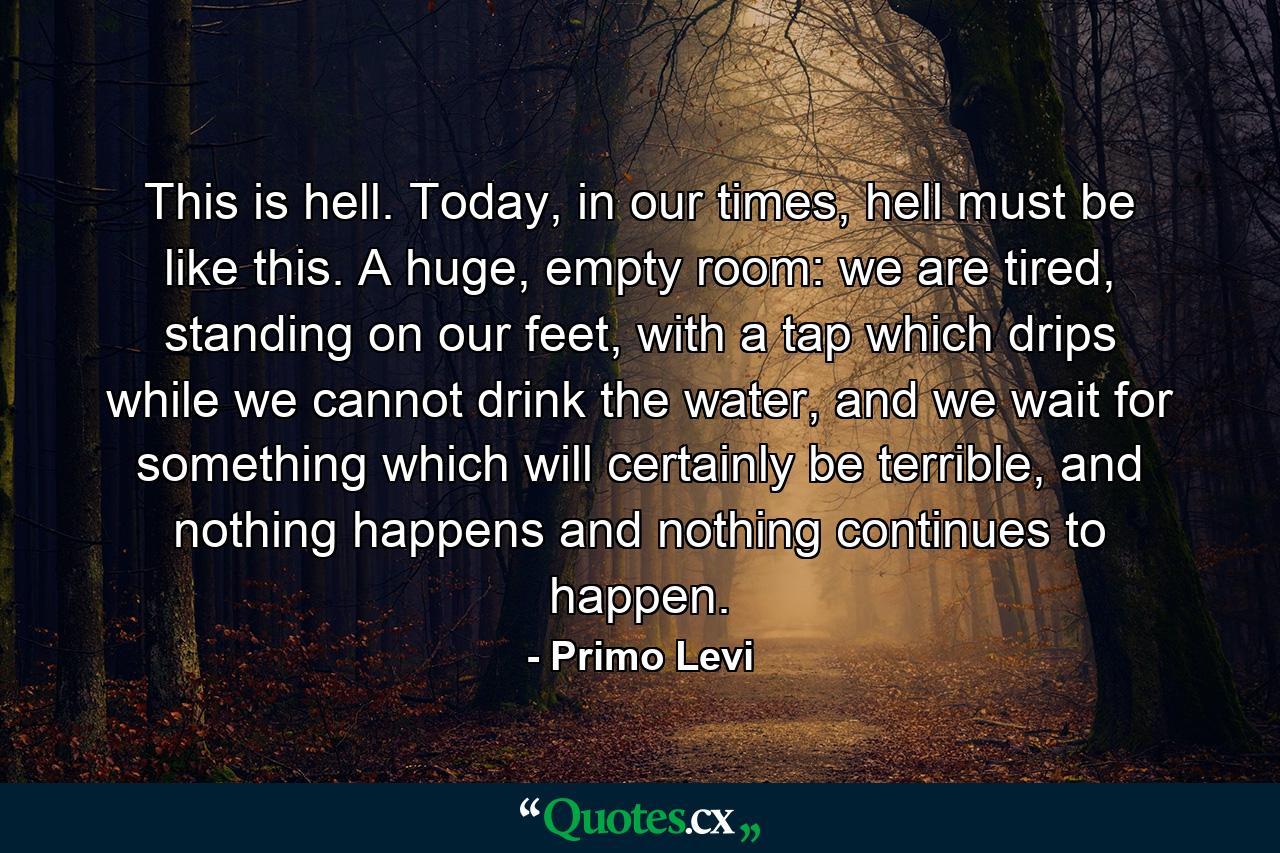 This is hell. Today, in our times, hell must be like this. A huge, empty room: we are tired, standing on our feet, with a tap which drips while we cannot drink the water, and we wait for something which will certainly be terrible, and nothing happens and nothing continues to happen. - Quote by Primo Levi