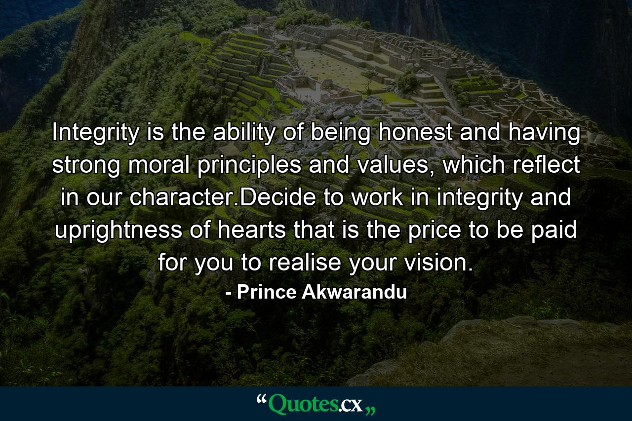 Integrity is the ability of being honest and having strong moral principles and values, which reflect in our character.Decide to work in integrity and uprightness of hearts that is the price to be paid for you to realise your vision. - Quote by Prince Akwarandu