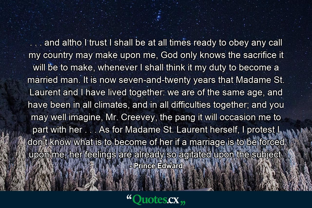 . . . and altho I trust I shall be at all times ready to obey any call my country may make upon me, God only knows the sacrifice it will be to make, whenever I shall think it my duty to become a married man. It is now seven-and-twenty years that Madame St. Laurent and I have lived together: we are of the same age, and have been in all climates, and in all difficulties together; and you may well imagine, Mr. Creevey, the pang it will occasion me to part with her . . . As for Madame St. Laurent herself, I protest I don’t know what is to become of her if a marriage is to be forced upon me; her feelings are already so agitated upon the subject. - Quote by Prince Edward