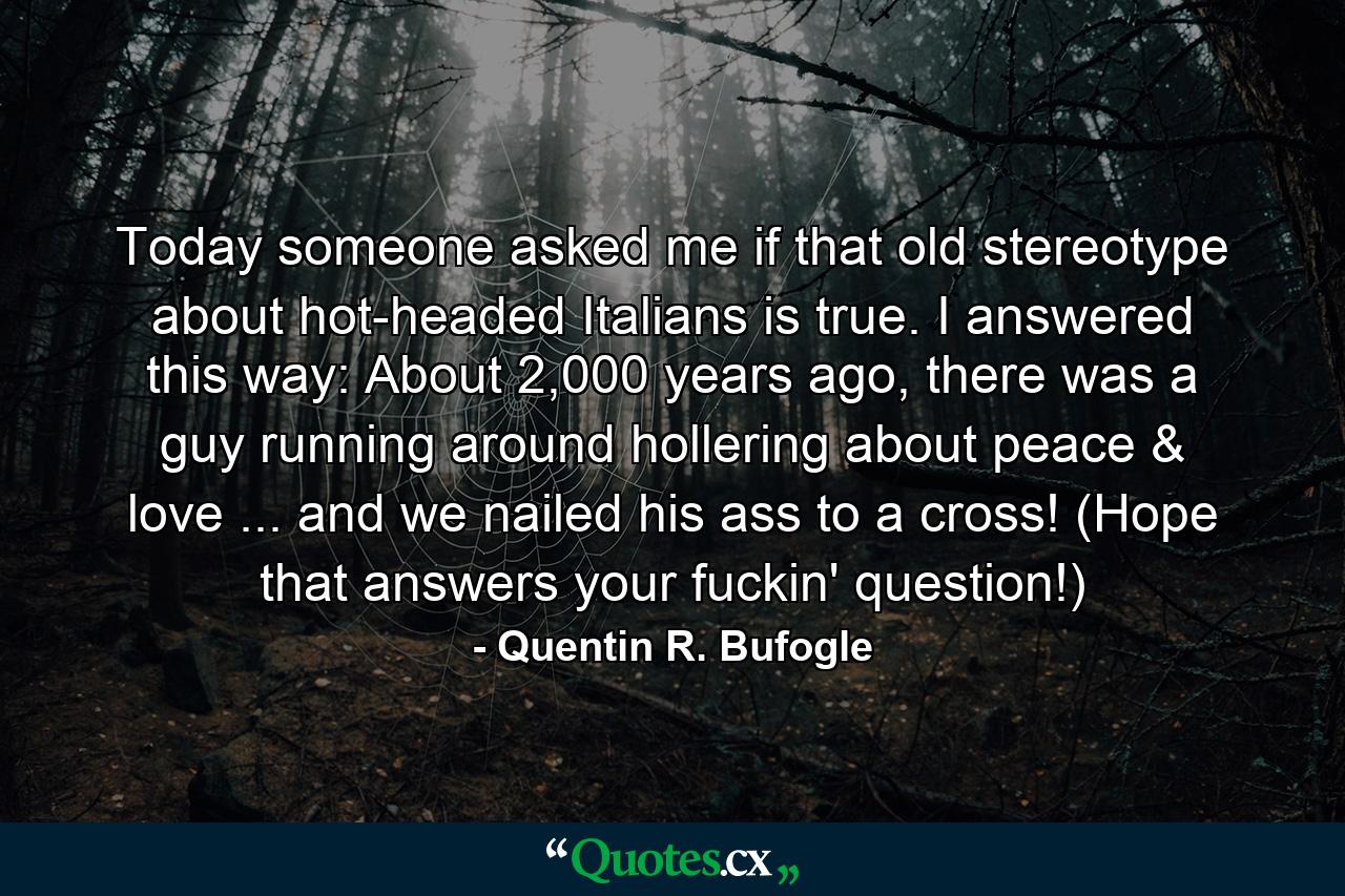 Today someone asked me if that old stereotype about hot-headed Italians is true. I answered this way: About 2,000 years ago, there was a guy running around hollering about peace & love ... and we nailed his ass to a cross! (Hope that answers your fuckin' question!) - Quote by Quentin R. Bufogle