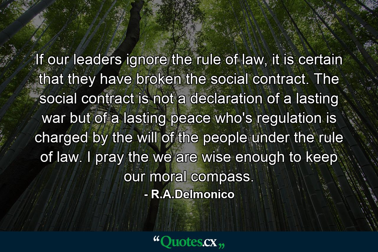 If our leaders ignore the rule of law, it is certain that they have broken the social contract. The social contract is not a declaration of a lasting war but of a lasting peace who's regulation is charged by the will of the people under the rule of law. I pray the we are wise enough to keep our moral compass. - Quote by R.A.Delmonico