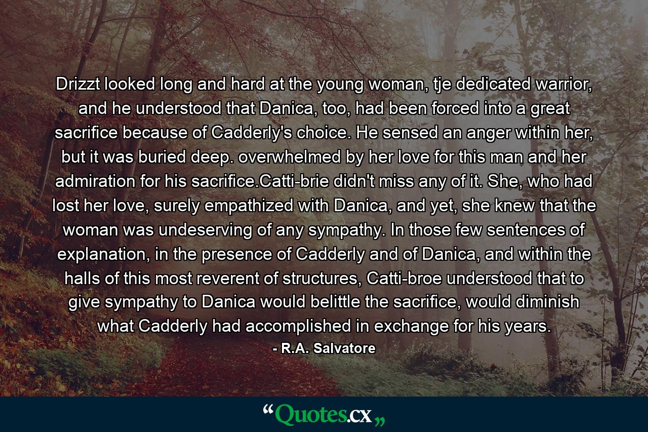 Drizzt looked long and hard at the young woman, tje dedicated warrior, and he understood that Danica, too, had been forced into a great sacrifice because of Cadderly's choice. He sensed an anger within her, but it was buried deep. overwhelmed by her love for this man and her admiration for his sacrifice.Catti-brie didn't miss any of it. She, who had lost her love, surely empathized with Danica, and yet, she knew that the woman was undeserving of any sympathy. In those few sentences of explanation, in the presence of Cadderly and of Danica, and within the halls of this most reverent of structures, Catti-broe understood that to give sympathy to Danica would belittle the sacrifice, would diminish what Cadderly had accomplished in exchange for his years. - Quote by R.A. Salvatore