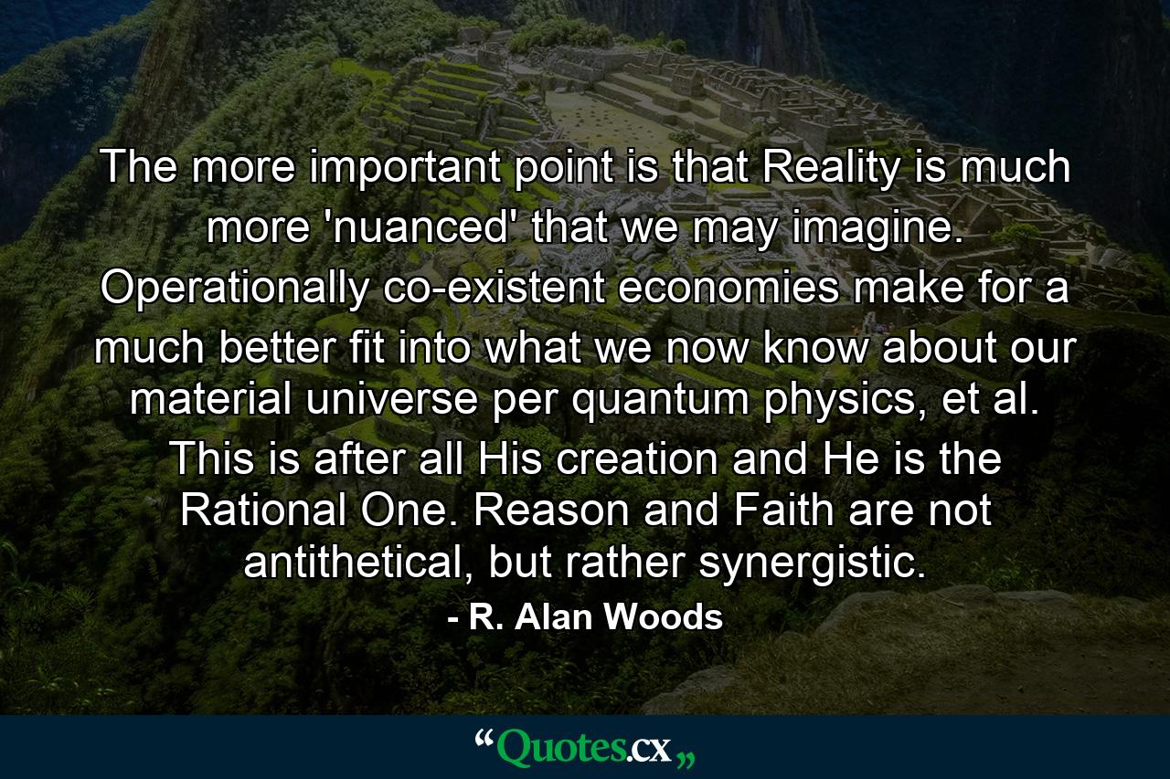 The more important point is that Reality is much more 'nuanced' that we may imagine. Operationally co-existent economies make for a much better fit into what we now know about our material universe per quantum physics, et al. This is after all His creation and He is the Rational One. Reason and Faith are not antithetical, but rather synergistic. - Quote by R. Alan Woods