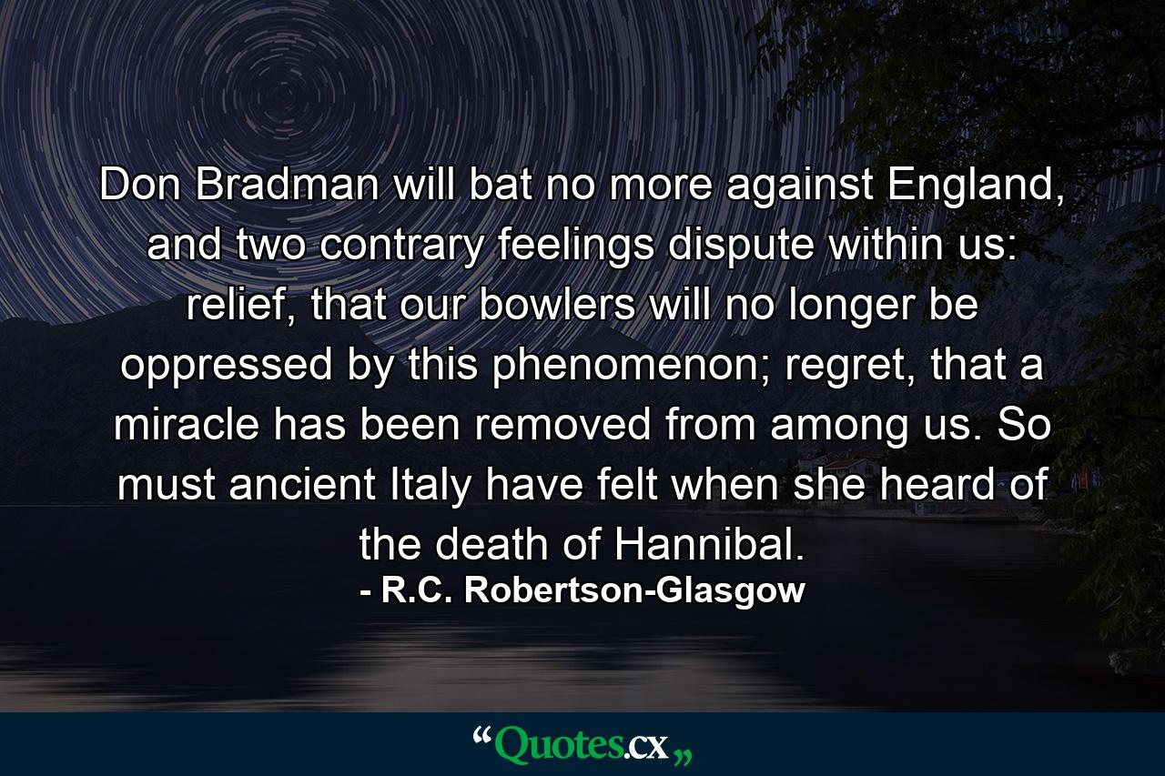 Don Bradman will bat no more against England, and two contrary feelings dispute within us: relief, that our bowlers will no longer be oppressed by this phenomenon; regret, that a miracle has been removed from among us. So must ancient Italy have felt when she heard of the death of Hannibal. - Quote by R.C. Robertson-Glasgow