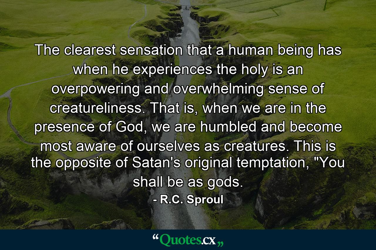 The clearest sensation that a human being has when he experiences the holy is an overpowering and overwhelming sense of creatureliness. That is, when we are in the presence of God, we are humbled and become most aware of ourselves as creatures. This is the opposite of Satan's original temptation, 