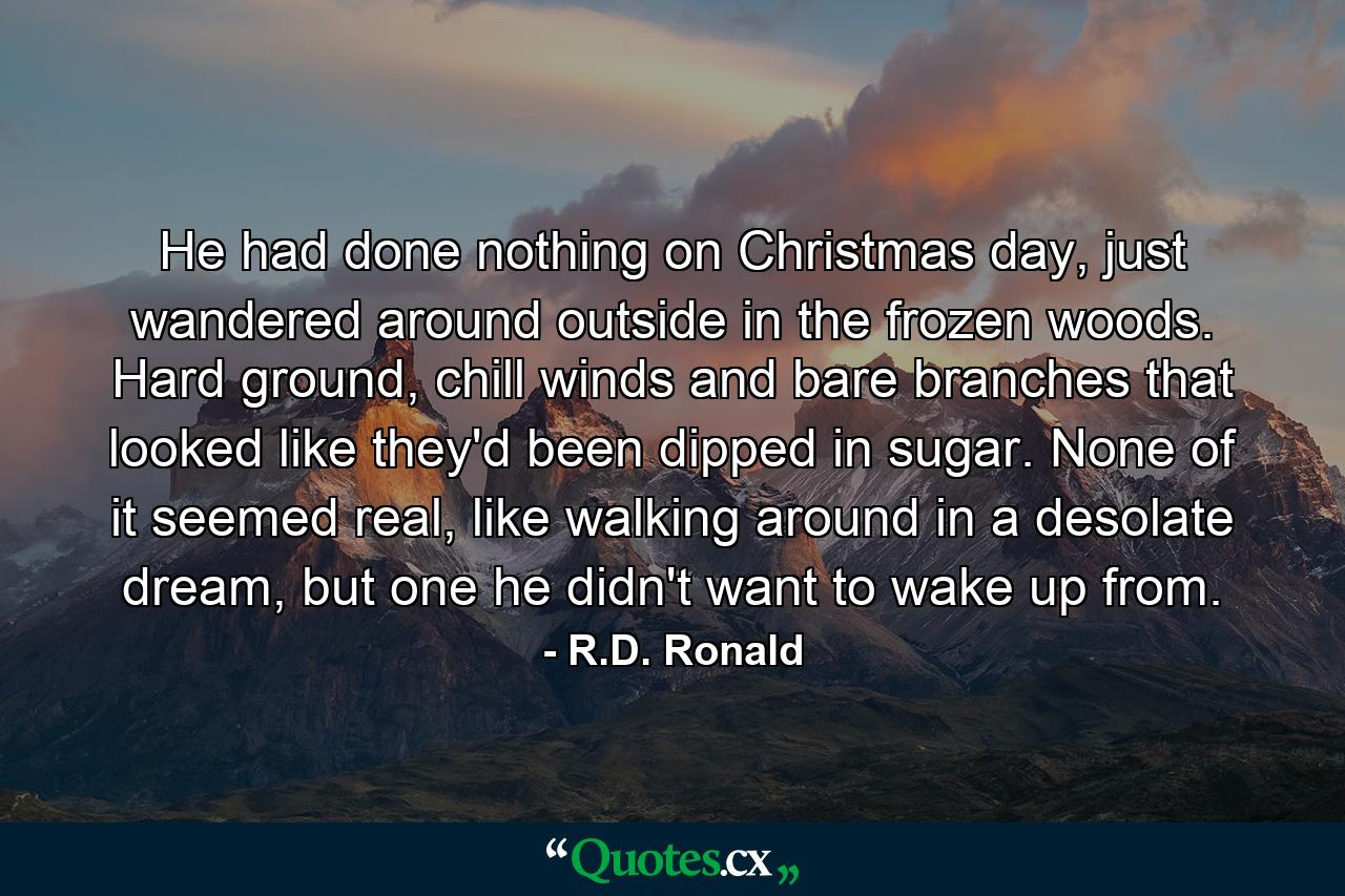 He had done nothing on Christmas day, just wandered around outside in the frozen woods. Hard ground, chill winds and bare branches that looked like they'd been dipped in sugar. None of it seemed real, like walking around in a desolate dream, but one he didn't want to wake up from. - Quote by R.D. Ronald