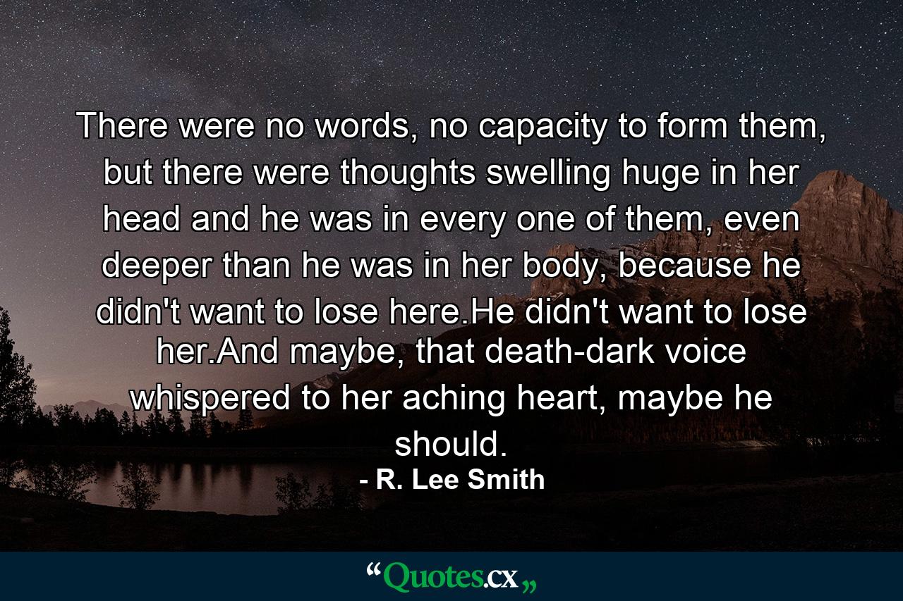 There were no words, no capacity to form them, but there were thoughts swelling huge in her head and he was in every one of them, even deeper than he was in her body, because he didn't want to lose here.He didn't want to lose her.And maybe, that death-dark voice whispered to her aching heart, maybe he should. - Quote by R. Lee Smith