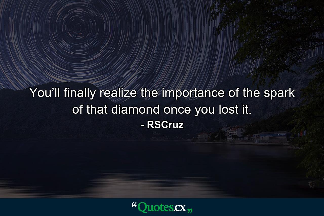 You’ll finally realize the importance of the spark of that diamond once you lost it. - Quote by RSCruz