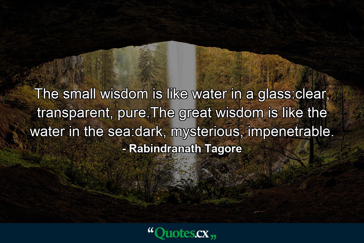 The small wisdom is like water in a glass:clear, transparent, pure.The great wisdom is like the water in the sea:dark, mysterious, impenetrable. - Quote by Rabindranath Tagore