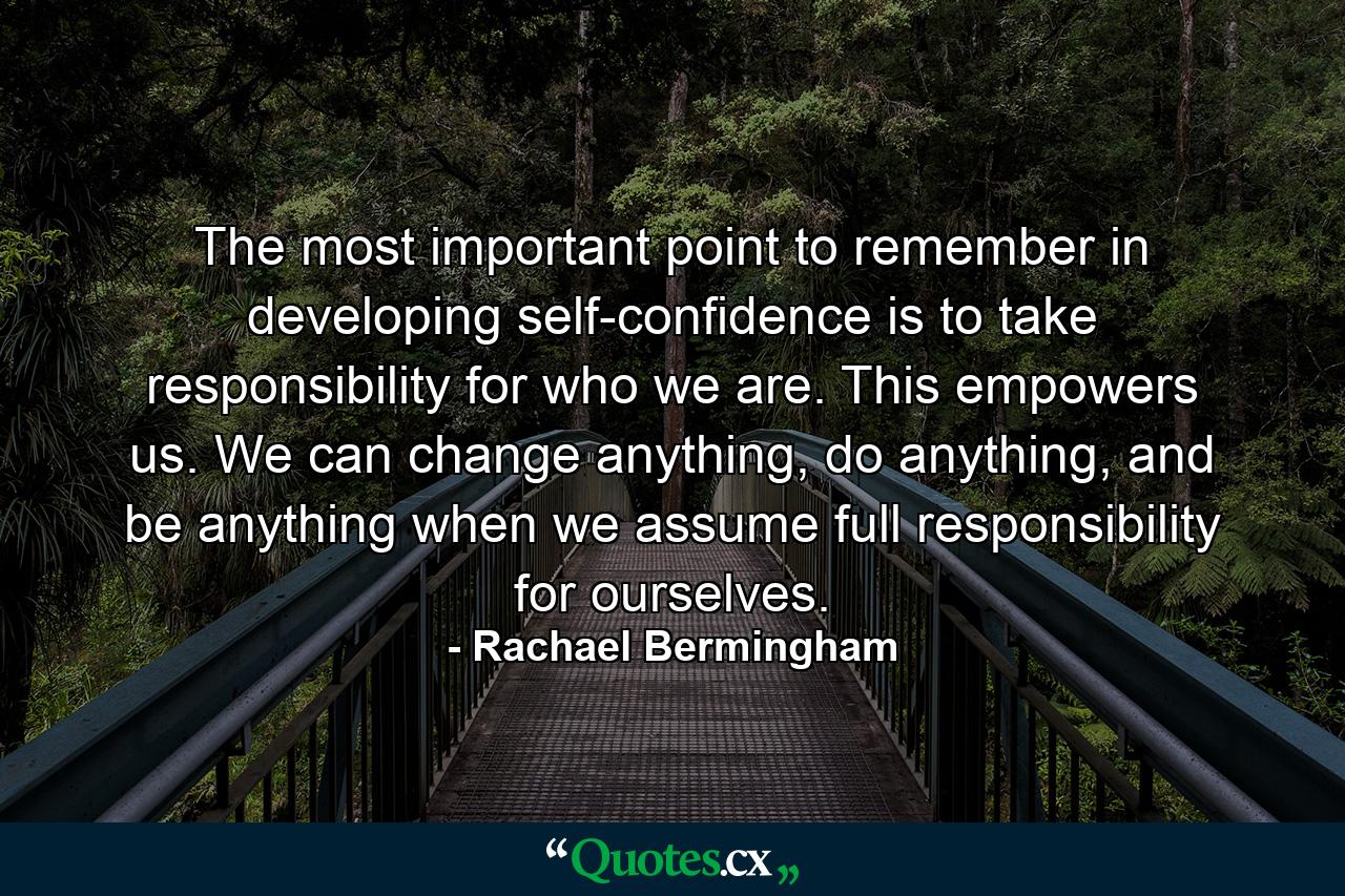 The most important point to remember in developing self-confidence is to take responsibility for who we are. This empowers us. We can change anything, do anything, and be anything when we assume full responsibility for ourselves. - Quote by Rachael Bermingham