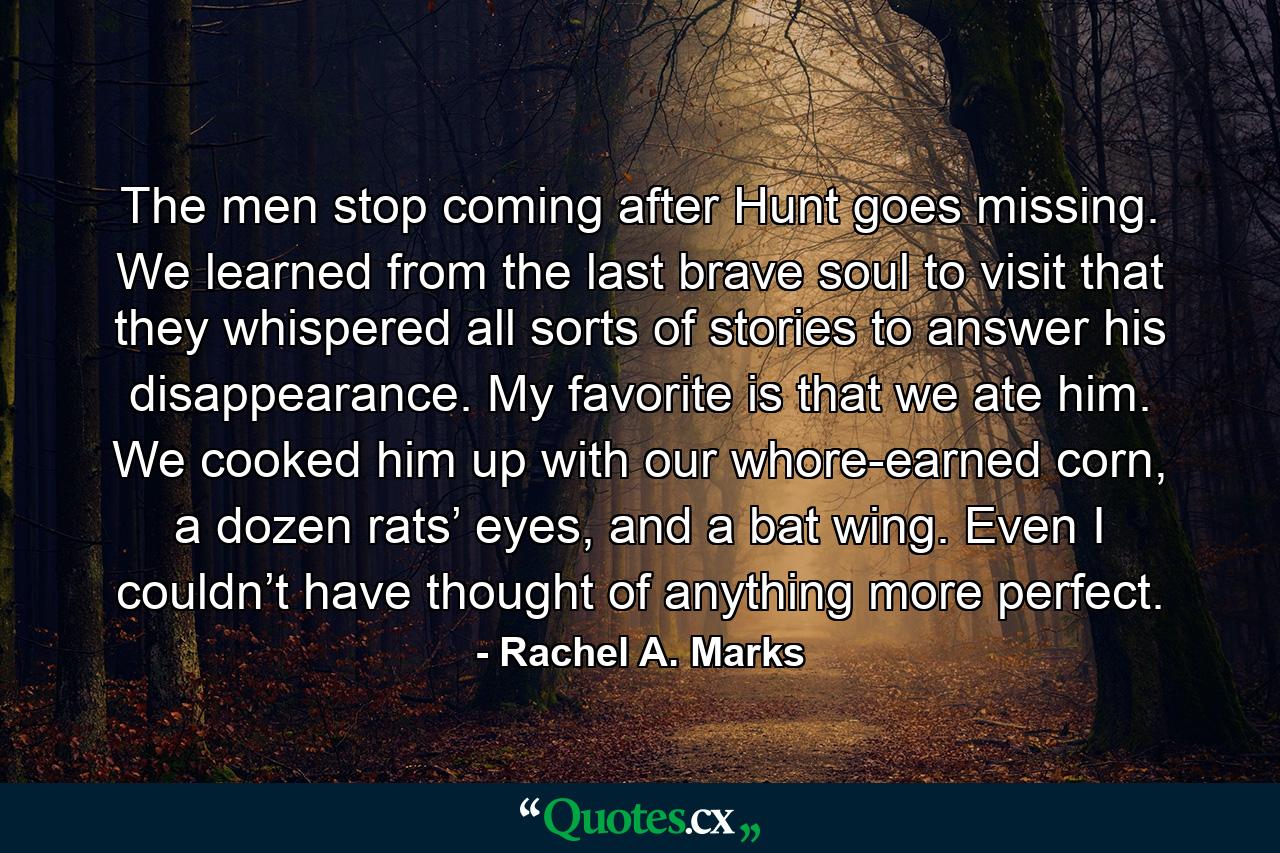 The men stop coming after Hunt goes missing. We learned from the last brave soul to visit that they whispered all sorts of stories to answer his disappearance. My favorite is that we ate him. We cooked him up with our whore-earned corn, a dozen rats’ eyes, and a bat wing. Even I couldn’t have thought of anything more perfect. - Quote by Rachel A. Marks