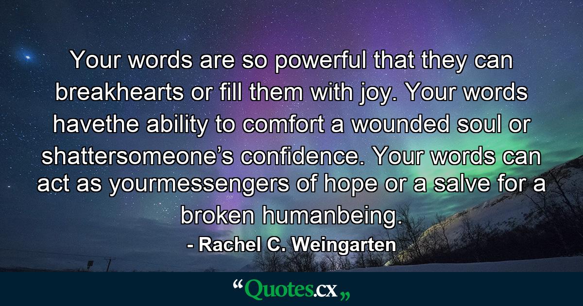 Your words are so powerful that they can breakhearts or fill them with joy. Your words havethe ability to comfort a wounded soul or shattersomeone’s confidence. Your words can act as yourmessengers of hope or a salve for a broken humanbeing. - Quote by Rachel C. Weingarten