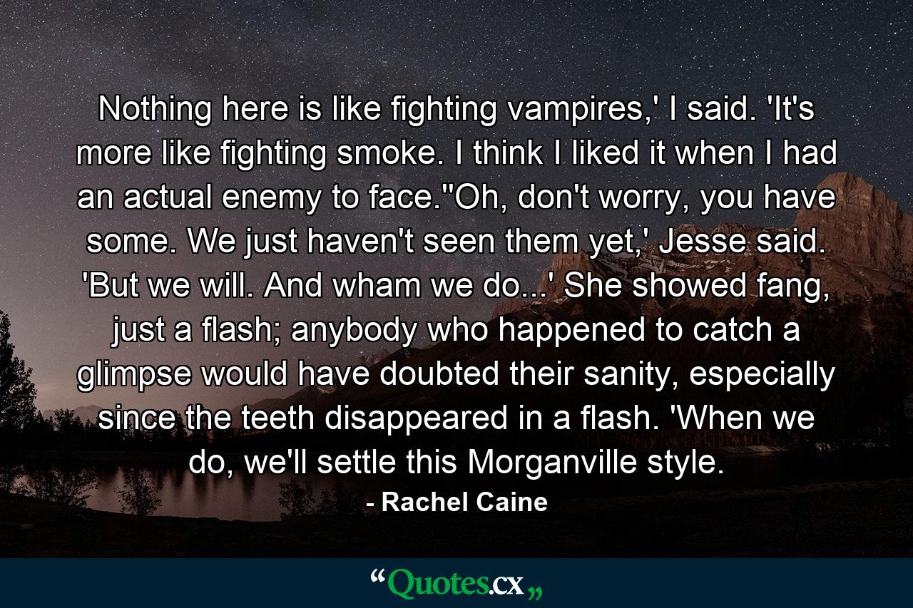 Nothing here is like fighting vampires,' I said. 'It's more like fighting smoke. I think I liked it when I had an actual enemy to face.''Oh, don't worry, you have some. We just haven't seen them yet,' Jesse said. 'But we will. And wham we do...' She showed fang, just a flash; anybody who happened to catch a glimpse would have doubted their sanity, especially since the teeth disappeared in a flash. 'When we do, we'll settle this Morganville style. - Quote by Rachel Caine