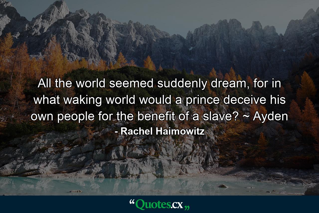 All the world seemed suddenly dream, for in what waking world would a prince deceive his own people for the benefit of a slave? ~ Ayden - Quote by Rachel Haimowitz