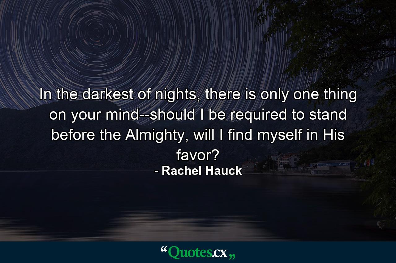 In the darkest of nights, there is only one thing on your mind--should I be required to stand before the Almighty, will I find myself in His favor? - Quote by Rachel Hauck