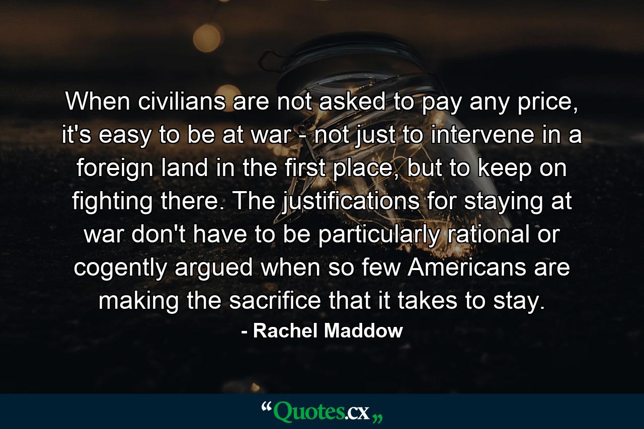 When civilians are not asked to pay any price, it's easy to be at war - not just to intervene in a foreign land in the first place, but to keep on fighting there. The justifications for staying at war don't have to be particularly rational or cogently argued when so few Americans are making the sacrifice that it takes to stay. - Quote by Rachel Maddow