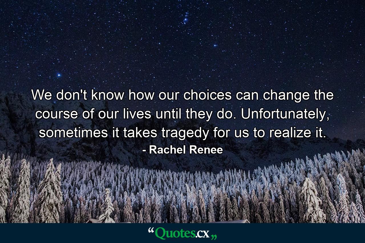 We don't know how our choices can change the course of our lives until they do. Unfortunately, sometimes it takes tragedy for us to realize it. - Quote by Rachel Renee