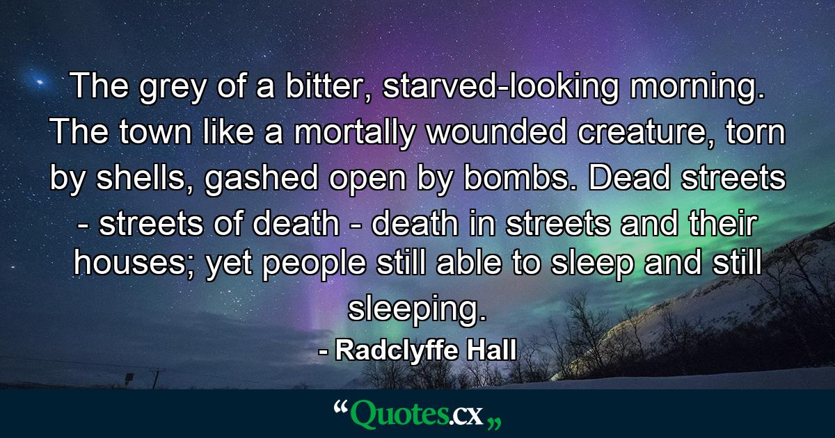 The grey of a bitter, starved-looking morning. The town like a mortally wounded creature, torn by shells, gashed open by bombs. Dead streets - streets of death - death in streets and their houses; yet people still able to sleep and still sleeping. - Quote by Radclyffe Hall