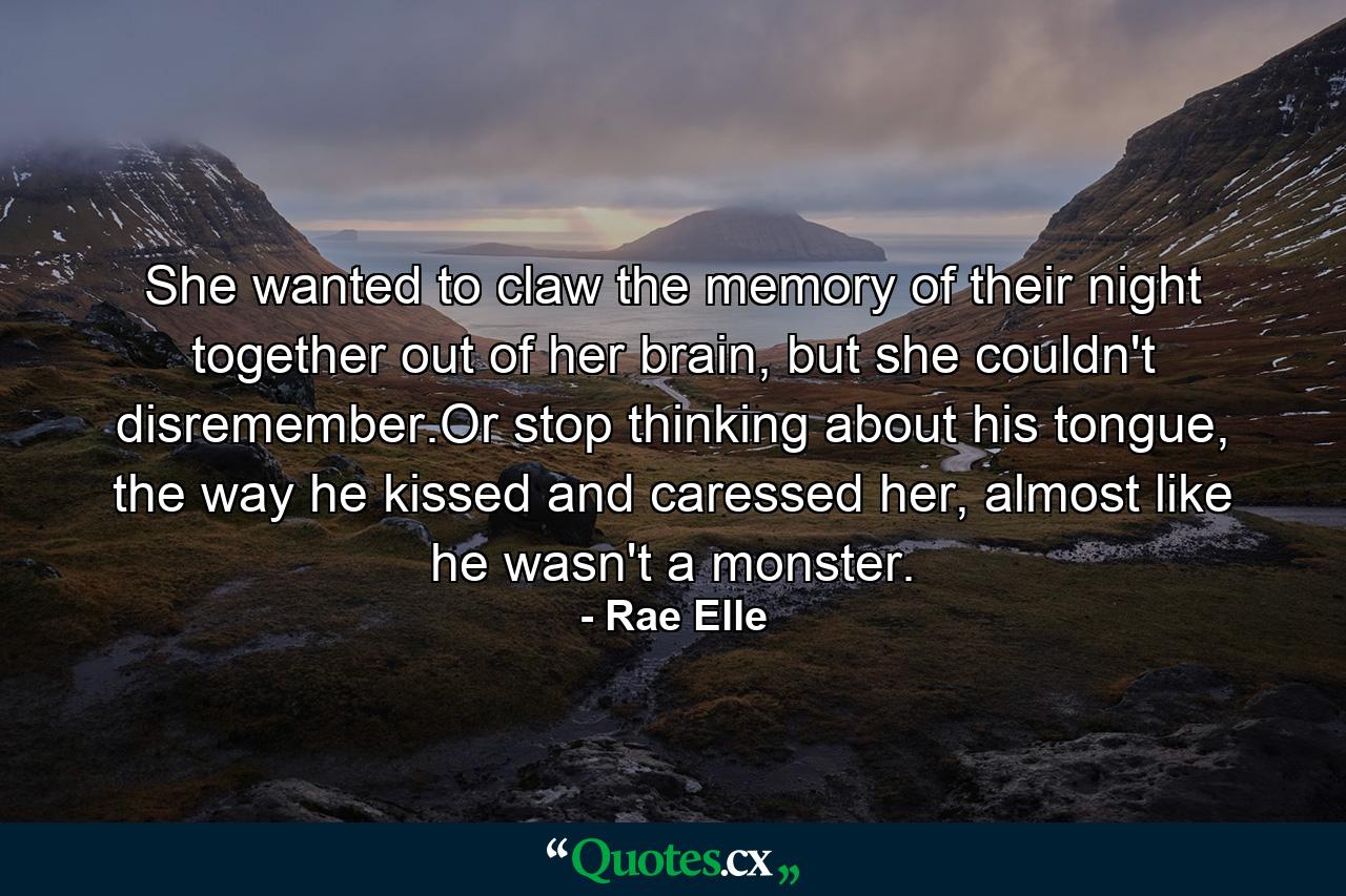 She wanted to claw the memory of their night together out of her brain, but she couldn't disremember.Or stop thinking about his tongue, the way he kissed and caressed her, almost like he wasn't a monster. - Quote by Rae Elle