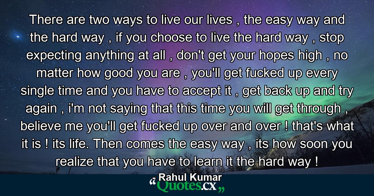 There are two ways to live our lives , the easy way and the hard way , if you choose to live the hard way , stop expecting anything at all , don't get your hopes high , no matter how good you are , you'll get fucked up every single time and you have to accept it , get back up and try again , i'm not saying that this time you will get through , believe me you'll get fucked up over and over ! that's what it is ! its life. Then comes the easy way , its how soon you realize that you have to learn it the hard way ! - Quote by Rahul Kumar