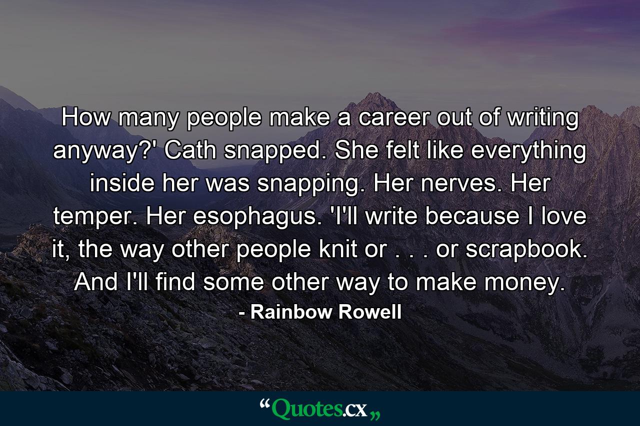 How many people make a career out of writing anyway?' Cath snapped. She felt like everything inside her was snapping. Her nerves. Her temper. Her esophagus. 'I'll write because I love it, the way other people knit or . . . or scrapbook. And I'll find some other way to make money. - Quote by Rainbow Rowell