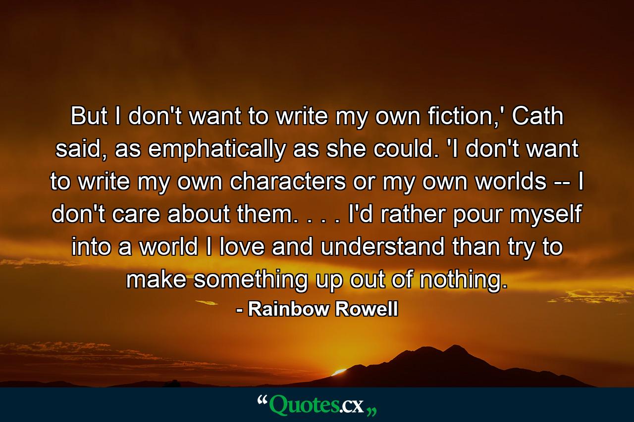 But I don't want to write my own fiction,' Cath said, as emphatically as she could. 'I don't want to write my own characters or my own worlds -- I don't care about them. . . . I'd rather pour myself into a world I love and understand than try to make something up out of nothing. - Quote by Rainbow Rowell