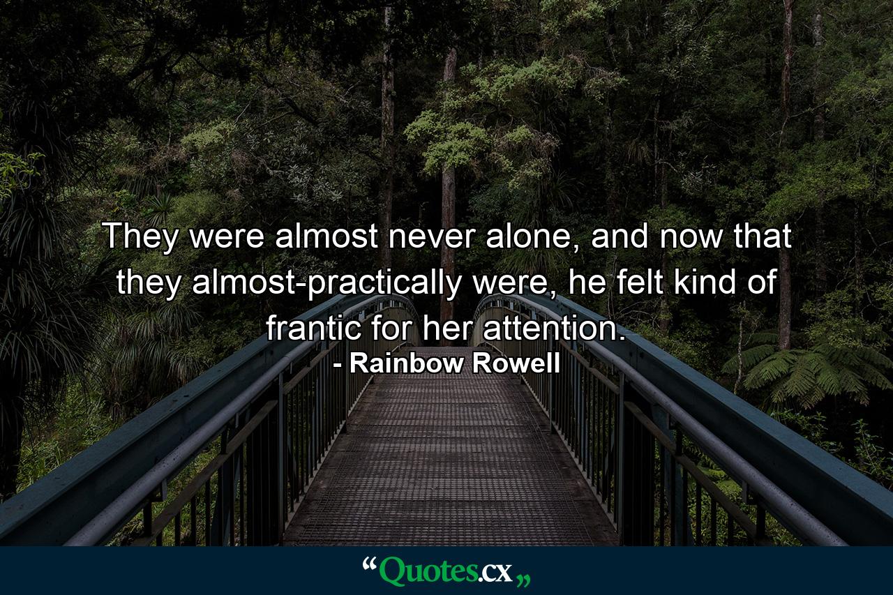 They were almost never alone, and now that they almost-practically were, he felt kind of frantic for her attention. - Quote by Rainbow Rowell