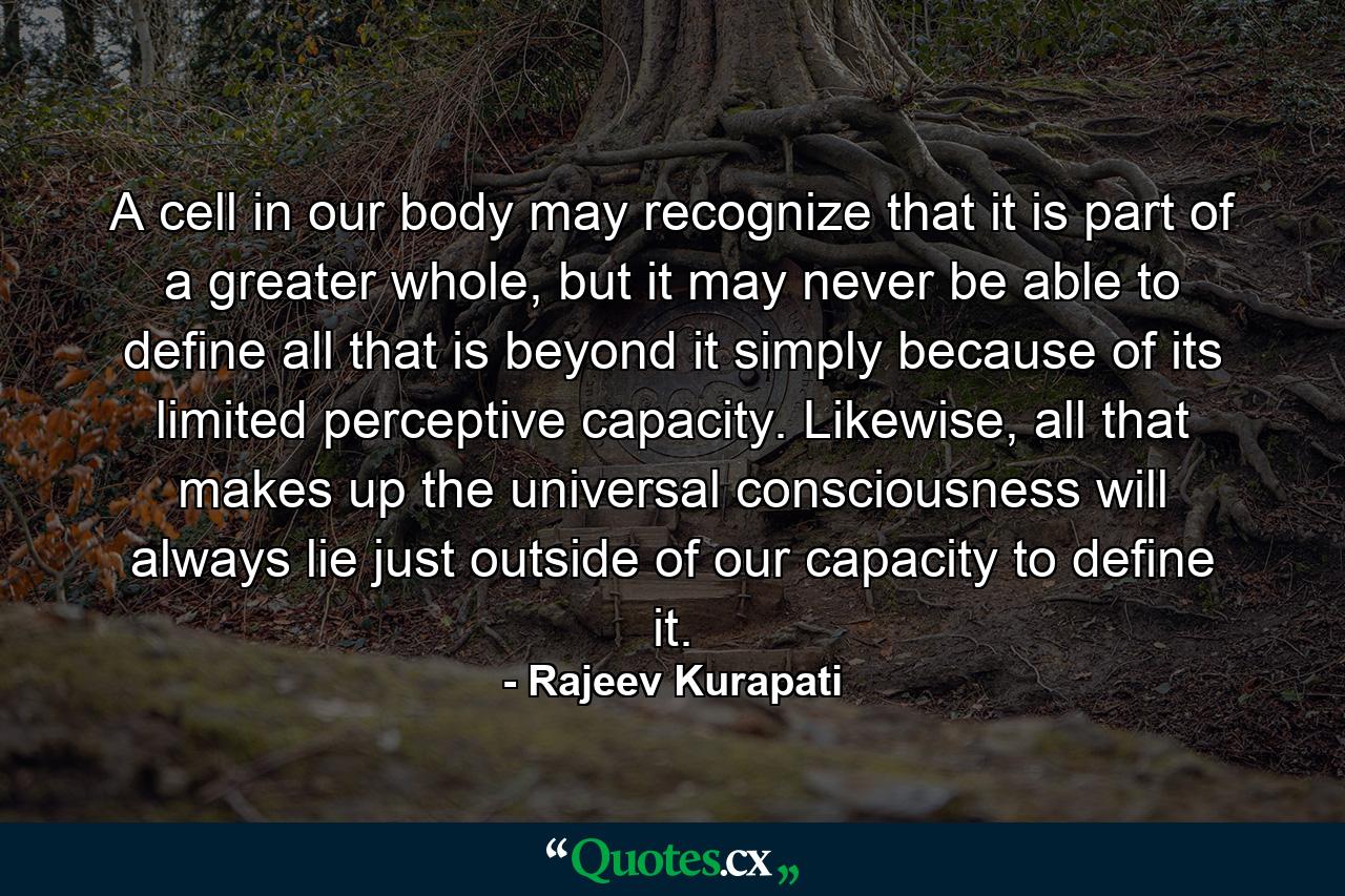 A cell in our body may recognize that it is part of a greater whole, but it may never be able to define all that is beyond it simply because of its limited perceptive capacity. Likewise, all that makes up the universal consciousness will always lie just outside of our capacity to define it. - Quote by Rajeev Kurapati